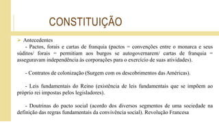 CONSTITUIÇÃO
 Antecedentes
- Pactos, forais e cartas de franquia (pactos = convenções entre o monarca e seus
súditos/ forais = permitiam aos burgos se autogovernarem/ cartas de franquia =
asseguravam independência às corporações para o exercício de suas atividades).
- Contratos de colonização (Surgem com os descobrimentos das Américas).
- Leis fundamentais do Reino (existência de leis fundamentais que se impõem ao
próprio rei impostas pelos legisladores).
- Doutrinas do pacto social (acordo dos diversos segmentos de uma sociedade na
definição das regras fundamentais da convivência social). Revolução Francesa
 