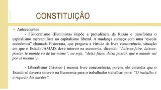 CONSTITUIÇÃO
 Antecedentes
- Fisiocratismo (Iluministas impõe a prevalência da Razão e transforma o
capitalismo mercantilista no capitalismo liberal. A mudança começa com uma “escola
econômica” chamada Fisiocrata, que pregava a virtude da livre concorrência, situação
em que o Estado JAMAIS deve intervir na economia, dizendo: “Laissez-faire, laissez-
passer, le monde va de lui-même”, ou seja, “deixa fazer, deixa passar, que o mundo vai
por si mesmo”)
- Liberalismo Clássico ( mesma livre concorrência, porém, ele entendia que o
Estado só deveria intervir na Economia para o trabalhador trabalhar, pois: “O trabalho é
a riqueza das nações”.
 