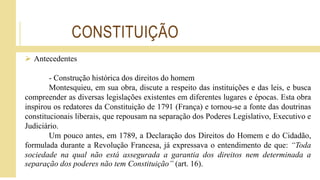 CONSTITUIÇÃO
 Antecedentes
- Construção histórica dos direitos do homem
Montesquieu, em sua obra, discute a respeito das instituições e das leis, e busca
compreender as diversas legislações existentes em diferentes lugares e épocas. Esta obra
inspirou os redatores da Constituição de 1791 (França) e tornou-se a fonte das doutrinas
constitucionais liberais, que repousam na separação dos Poderes Legislativo, Executivo e
Judiciário.
Um pouco antes, em 1789, a Declaração dos Direitos do Homem e do Cidadão,
formulada durante a Revolução Francesa, já expressava o entendimento de que: “Toda
sociedade na qual não está assegurada a garantia dos direitos nem determinada a
separação dos poderes não tem Constituição” (art. 16).
 
