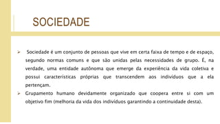 SOCIEDADE
 Sociedade é um conjunto de pessoas que vive em certa faixa de tempo e de espaço,
segundo normas comuns e que são unidas pelas necessidades de grupo. É, na
verdade, uma entidade autônoma que emerge da experiência da vida coletiva e
possui características próprias que transcendem aos indivíduos que a ela
pertençam.
 Grupamento humano devidamente organizado que coopera entre si com um
objetivo fim (melhoria da vida dos indivíduos garantindo a continuidade desta).
 