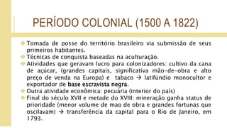 PERÍODO COLONIAL (1500 A 1822)
 Tomada de posse do território brasileiro via submissão de seus
primeiros habitantes.
 Técnicas de conquista baseadas na aculturação.
 Atividades que geravam lucro para colonizadores: cultivo da cana
de açúcar, (grandes capitais, significativa mão-de-obra e alto
preço de venda na Europa) e tabaco  latifúndio monocultor e
exportador de base escravista negra.
 Outra atividade econômica: pecuária (interior do país)
 Final do século XVII e metade do XVIII: mineração ganha status de
prioridade (menor volume de mao de obra e grandes fortunas que
oscilavam)  transferência da capital para o Rio de Janeiro, em
1793.
 