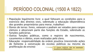 PERÍODO COLONIAL (1500 A 1822)
 População legalmente livre: a qual faltavam as condições para o
exercício dos direitos civis, sobretudo a educação (dependência
dos grandes proprietários para morar, trabalhar)
 Donos de terras: livres, votavam e podiam ser votados para cargos
eletivos e absorviam parte das funções do Estado, sobretudo as
funções judiciárias.
 Outras funções públicas, como o registro de nascimentos,
casamentos e óbitos, eram realizadas pelo clero.
 Educação: responsabilidade da ordem jesuítica (inexistindo ações
de fomento à construção de escolas públicas ou mesmo da
proliferação do ensino) 1º Censo (1872) 16% da população
brasileira era alfabetizada.)
 