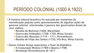 PERÍODO COLONIAL (1500 A 1822)
A história colonial brasileira foi marcada por momentos de
reivindicação popular como questionamento de algumas ações do
governo colonial, relacionadas à postura dos governantes diante de
seus súditos.
Revolta de Beckman (1684, Maranhão);
Guerra dos Emboabas (1708-1709, Minas Gerais);
Guerra dos Mascates (1710 – 1711, Pernambuco);
Revolta de Filipe dos Santos (1720, Vila Rica, Minas Gerais).
Outras tinham desejo separatista, a favor da República
A Conjuração Mineira (1789) e Baiana (1798)
Revolução Pernambucana de 1817
 