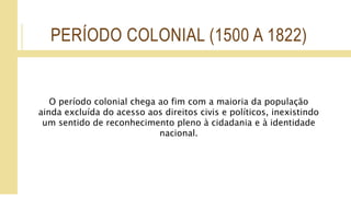 PERÍODO COLONIAL (1500 A 1822)
O período colonial chega ao fim com a maioria da população
ainda excluída do acesso aos direitos civis e políticos, inexistindo
um sentido de reconhecimento pleno à cidadania e à identidade
nacional.
 