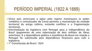 PERÍODO IMPERIAL (1822 A 1889)
Único país americano a optar pelo regime monárquico (o poder
simbólico e centralizador da Coroa permitiu a manutenção da unidade
territorial da antiga colônia, evitando conflitos e a fragmentação
territorial).
Intermediação da Inglaterra com Portugal para a independência do
Brasil (pagamento de uma indenização de dois milhões de libras
esterlinas)  a dependência política e econômica do Brasil em relação a
Portugal foi substituída pela dependência financeira para com a
Inglaterra.
1ª Constituição do Brasil: 1824
 