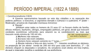 PERÍODO IMPERIAL (1822 A 1889)
 Constitucionalismo (1824)
 Governo representativo baseado no voto dos cidadãos e na separação dos
poderes políticos: o Executivo, o Legislativo (Senado e Câmara) e o Judiciário; 4º poder -
Moderador, privativo do imperador (nomeava ministros)
 “Eleição”:
∆Podiam votar todos os homens de 25 anos (21 se fossem chefes de família,
oficiais militares, bacharéis, clérigos, empregados políticos, em geral, desde que tivessem
condições econômicas suficientes para votarem ou se candidatarem) ou mais que
tivessem renda mínima de 100 mil réis.
∆ Mulheres não votavam.
∆ Escravos não eram cidadãos.
∆ Homens livres votavam somente no 1º turno
∆ Eleição indireta e feita em dois turnos. 1º - Votantes escolhiam os eleitores,
na proporção de um eleitor (renda de 200 mil réis) para cada cem domicílios. 2º - Os
eleitores elegiam os deputados e senadores. Os senadores eram eleitos em lista tríplice,
da qual o imperador escolhia o candidato de sua preferência.
Até 1881, quando aprovaram
voto direto e facultativo
 