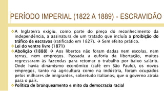 PERÍODO IMPERIAL (1822 A 1889) - ESCRAVIDÃO
A Inglaterra exigiu, como parte do preço do reconhecimento da
independência, a assinatura de um tratado que incluía a proibição do
tráfico de escravos (ratificado em 1827).  Sem efeito prático.
Lei do ventre livre (1871)
Abolição (1888)  Aos libertos não foram dadas nem escolas, nem
terras, nem empregos. Passada a euforia da libertação, muitos
regressaram às fazendas para retomar o trabalho por baixo salário.
Onde havia dinamismo econômico (café em São Paulo), os novos
empregos, tanto na agricultura como na indústria, foram ocupados
pelos milhares de imigrantes, sobretudo italianos, que o governo atraía
para o país.
Política de branqueamento e mito da democracia racial
 