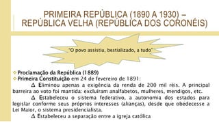 PRIMEIRA REPÚBLICA (1890 A 1930) –
REPÚBLICA VELHA (REPÚBLICA DOS CORONÉIS)
Proclamação da República (1889)
Primeira Constituição em 24 de fevereiro de 1891:
∆ Eliminou apenas a exigência da renda de 200 mil réis. A principal
barreira ao voto foi mantida: excluíram analfabetos, mulheres, mendigos, etc.
∆ Estabeleceu o sistema federativo, a autonomia dos estados para
legislar conforme seus próprios interesses (alianças), desde que obedecesse a
Lei Maior, o sistema presidencialista.
∆ Estabeleceu a separação entre a igreja católica
“O povo assistiu, bestializado, a tudo”
 