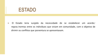 ESTADO
 O Estado teria surgido da necessidade de se estabelecer um acordo/
regras/normas entre os indivíduos que viviam em comunidade, com o objetivo de
dirimir os conflitos que porventura se apresentavam.
 