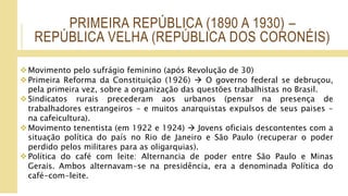 PRIMEIRA REPÚBLICA (1890 A 1930) –
REPÚBLICA VELHA (REPÚBLICA DOS CORONÉIS)
Movimento pelo sufrágio feminino (após Revolução de 30)
Primeira Reforma da Constituição (1926)  O governo federal se debruçou,
pela primeira vez, sobre a organização das questões trabalhistas no Brasil.
Sindicatos rurais precederam aos urbanos (pensar na presença de
trabalhadores estrangeiros - e muitos anarquistas expulsos de seus paises -
na cafeicultura).
Movimento tenentista (em 1922 e 1924)  Jovens oficiais descontentes com a
situação política do país no Rio de Janeiro e São Paulo (recuperar o poder
perdido pelos militares para as oligarquias).
Política do café com leite: Alternancia de poder entre São Paulo e Minas
Gerais. Ambos alternavam-se na presidência, era a denominada Política do
café-com-leite.
 