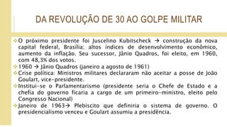 DA REVOLUÇÃO DE 30 AO GOLPE MILITAR
O próximo presidente foi Juscelino Kubitscheck  construção da nova
capital federal, Brasília; altos índices de desenvolvimento econômico,
aumento da inflação. Seu sucessor, Jânio Quadros, foi eleito, em 1960,
com 48,3% dos votos.
1960  Jânio Quadros (janeiro a agosto de 1961)
Crise política: Ministros militares declararam não aceitar a posse de João
Goulart, vice-presidente.
Institui-se o Parlamentarismo (presidente seria o Chefe de Estado e a
chefia do governo ficaria a cargo de um primeiro-ministro, eleito pelo
Congresso Nacional)
Janeiro de 1963 Plebiscito que definiria o sistema de governo. O
presidencialismo venceu e Goulart assumiu a presidência.
 