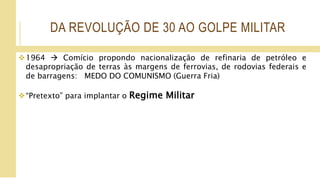 DA REVOLUÇÃO DE 30 AO GOLPE MILITAR
1964  Comício propondo nacionalização de refinaria de petróleo e
desapropriação de terras às margens de ferrovias, de rodovias federais e
de barragens: MEDO DO COMUNISMO (Guerra Fria)
“Pretexto” para implantar o Regime Militar
 