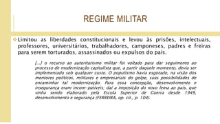 REGIME MILITAR
Limitou as liberdades constitucionais e levou às prisões, intelectuais,
professores, universitários, trabalhadores, camponeses, padres e freiras
para serem torturados, assassinados ou expulsos do país.
[...] o recurso ao autoritarismo militar foi voltado para dar seguimento ao
processo de modernização capitalista que, a partir daquele momento, devia ser
implementado sob qualquer custo. O populismo havia esgotado, na visão dos
mentores políticos, militares e empresariais do golpe, suas possibilidades de
encaminhar tal modernização. Para essa concepção, desenvolvimento e
insegurança eram incom-patíveis; daí a imposição do novo lema ao país, que
vinha sendo elaborado pela Escola Superior de Guerra desde 1949,
desenvolvimento e segurança (FERREIRA, op. cit., p. 104).
 