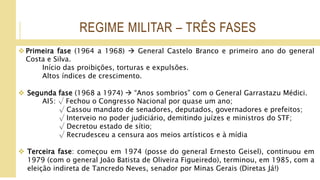 REGIME MILITAR – TRÊS FASES
 Primeira fase (1964 a 1968)  General Castelo Branco e primeiro ano do general
Costa e Silva.
Início das proibições, torturas e expulsões.
Altos índices de crescimento.
 Segunda fase (1968 a 1974)  “Anos sombrios” com o General Garrastazu Médici.
AI5: √ Fechou o Congresso Nacional por quase um ano;
√ Cassou mandato de senadores, deputados, governadores e prefeitos;
√ Interveio no poder judiciário, demitindo juízes e ministros do STF;
√ Decretou estado de sítio;
√ Recrudesceu a censura aos meios artísticos e à mídia
 Terceira fase: começou em 1974 (posse do general Ernesto Geisel), continuou em
1979 (com o general João Batista de Oliveira Figueiredo), terminou, em 1985, com a
eleição indireta de Tancredo Neves, senador por Minas Gerais (Diretas Já!)
 