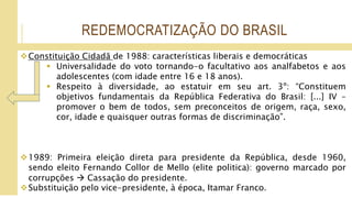 REDEMOCRATIZAÇÃO DO BRASIL
Constituição Cidadã de 1988: características liberais e democráticas
 Universalidade do voto tornando-o facultativo aos analfabetos e aos
adolescentes (com idade entre 16 e 18 anos).
 Respeito à diversidade, ao estatuir em seu art. 3º: “Constituem
objetivos fundamentais da República Federativa do Brasil: [...] IV –
promover o bem de todos, sem preconceitos de origem, raça, sexo,
cor, idade e quaisquer outras formas de discriminação”.
1989: Primeira eleição direta para presidente da República, desde 1960,
sendo eleito Fernando Collor de Mello (elite politica): governo marcado por
corrupções  Cassação do presidente.
Substituição pelo vice-presidente, à época, Itamar Franco.
 