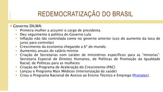 REDEMOCRATIZAÇÃO DO BRASIL
Governo DILMA:
 Primeira mulher a assumir o cargo de presidenta
 Deu seguimento à politica do Governo Lula
 Inflação não tão controlada como no governo anterior (uso do aumento da taxa de
juros para controlar)
 Crescimento da economia chegando a 6ª do mundo.
 Aumentos anuais do salário minino
 Criação de Secretarias com caráter de ministérios específicos para as “minorias”:
Secretaria Especial de Direitos Humanos, de Políticas de Promoção da Igualdade
Racial, de Políticas para as mulheres
 Criação do Programa de Aceleração do Crescimento (PAC)
 Lançou o Programa Mais Médicos (interiorização da saúde)
 Criou o Programa Nacional de Acesso ao Ensino Técnico e Emprego (Pronatec).
 