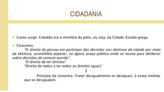 CIDADANIA
 Como surge: Cidadão era o membro da polis, ou seja, da Cidade-Estado grega.
 Conceitos:
“O direito da pessoa em participar das decisões nos destinos da cidade por meio
da ekklesia, assembléia popular, na ágora, praça pública onde se reunia para deliberar
sobre decisões de comum acordo”.
“O direito de ter direitos”
“Direito de todos a ter todos os direitos iguais”
↓
Princípio da isonomia: Tratar desigualmente os desiguais, à exata medida
que se desigualam.
 