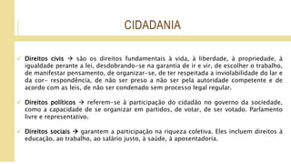 CIDADANIA
 Direitos civis  são os direitos fundamentais à vida, à liberdade, à propriedade, à
igualdade perante a lei, desdobrando-se na garantia de ir e vir, de escolher o trabalho,
de manifestar pensamento, de organizar-se, de ter respeitada a inviolabilidade do lar e
da cor- respondência, de não ser preso a não ser pela autoridade competente e de
acordo com as leis, de não ser condenado sem processo legal regular.
 Direitos políticos  referem-se à participação do cidadão no governo da sociedade,
como a capacidade de se organizar em partidos, de votar, de ser votado. Parlamento
livre e representativo.
 Direitos sociais  garantem a participação na riqueza coletiva. Eles incluem direitos à
educação, ao trabalho, ao salário justo, à saúde, à aposentadoria.
 