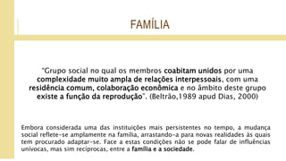 FAMÍLIA
“Grupo social no qual os membros coabitam unidos por uma
complexidade muito ampla de relações interpessoais, com uma
residência comum, colaboração econômica e no âmbito deste grupo
existe a função da reprodução”. (Beltrão,1989 apud Dias, 2000)
Embora considerada uma das instituições mais persistentes no tempo, a mudança
social reflete-se amplamente na família, arrastando-a para novas realidades às quais
tem procurado adaptar-se. Face a estas condições não se pode falar de influências
unívocas, mas sim recíprocas, entre a família e a sociedade.
 