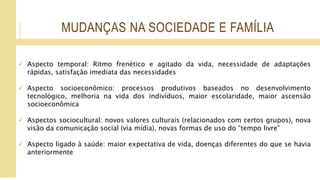 MUDANÇAS NA SOCIEDADE E FAMÍLIA
 Aspecto temporal: Ritmo frenético e agitado da vida, necessidade de adaptações
rápidas, satisfação imediata das necessidades
 Aspecto socioeconômico: processos produtivos baseados no desenvolvimento
tecnológico, melhoria na vida dos indivíduos, maior escolaridade, maior ascensão
socioeconômica
 Aspectos sociocultural: novos valores culturais (relacionados com certos grupos), nova
visão da comunicação social (via mídia), novas formas de uso do “tempo livre”
 Aspecto ligado à saúde: maior expectativa de vida, doenças diferentes do que se havia
anteriormente
 