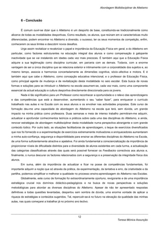 Abordagem Multidisciplinar de Atletismo



          6 - Conclusão


          É comum ouvir-se dizer que o Atletismo é um desporto de base, constituindo-se tradicionalmente como
alicerce de todas as modalidades desportivas. Como resultado, os alunos, que reúnam em si características muito
diferenciadas, podem encontrar no Atletismo a diversão, o sucesso, ter os seus momentos de competição, enfim,
conhecerem os seus limites e descobrir novos desafios.
          Urge assim revitalizar e revalorizar o papel e importância da Educação Física em geral, e do Atletismo em
particular, como factores estruturantes na educação integral dos alunos e como compensação à galopante
inactividade que se vai instalando em idades cada vez mais precoces. É também aqui que a Educação Física
adquire a sua legitimação como disciplina curricular, em parceria com as demais. Todavia, com a enorme
vantagem de ser a única disciplina que se relaciona exterior e intimamente com a corporalidade dos sujeitos e, ao
mesmo tempo, associa e harmoniza concertadamente as dimensões cognitiva, sócio–afectiva e motora. E é
também aqui que cabe o Atletismo, como concepção educativa intencional, e o professor de Educação Física,
como principal agente de mudança e de revitalização desta modalidade no seio escolar. Esta busca de novas
formas e soluções para se introduzir o Atletismo na escola assumem-se, cada vez mais, como uma componente
essencial da actual educação e cultura desportiva directamente direccionada para os jovens.
          Nada é tão significativo para um Professor como reconhecer a oportunidade e o relevo das aprendizagens
e das competências que está a desenvolver, aumentando o seu “saber fazer”, para enriquecer o currículo
trabalhado nas aulas e na Escola com os seus alunos e os envolver nas actividades propostas. Este curso de
formação deu-me uma capacidade de abordagem do Atletismo na escola que terá, sem dúvida, um grande
impacto na minha prática como professora. Duas semanas e meia de intenso trabalho permitiram-me adquirir,
actualizar e aprofundar conhecimentos teóricos e práticos sobre cada uma das disciplinas do Atletismo, e ainda,
renovar estratégias de abordagem multidisciplinar desta modalidade numa perspectiva abrangente e com grande
conteúdo lúdico. Por outro lado, as situações facilitadoras de aprendizagem, o leque de exercícios diversificados
que nos foi fornecido e a experimentação de exercícios extremamente motivadores e enriquecedores aumentaram
a minha auto-confiança, segurança e disponibilidade para ensinar as diferentes disciplinas do Atletismo na Escola,
de uma forma suficientemente atractiva e apelativa. Foi ainda fundamental a consciencialização da importância de
proporcionar níveis de dificuldade distintos para a diversidade de alunos existentes em cada turma, a actualização
das categorias classificativas através das quais será possível fornecer os Feedbacks correctivos aos alunos e,
finalmente, o nunca descurar os factores relacionados com a segurança e a preservação da integridade física dos
alunos.
          Em suma, além da importância de actualizar e ficar na posse de competências fundamentais, foi
importante adquirir a noção que só através da prática, da experimentação, da tentativa e erro, da criatividade e da
partilha, podemos simplificar e melhorar a qualidade no processo ensino-aprendizagem do Atletismo nas Escolas.
          Globalmente, este curso de formação foi extraordinariamente oportuno, revigorante e de uma importância
estratégica crucial nos domínios didáctico-pedagógicos e na busca de novas perspectivas e soluções
metodológicas para abordar as diversas disciplinas do Atletismo. Apesar de não ter apresentado respostas
definitivas a todas questões levantadas, despertou sem sombra de dúvida, uma enorme vontade de aplicar a
riqueza de estratégias e conteúdos sugeridos. Tal, repercutir-se-á no futuro na elevação da qualidade das minhas
aulas, nas quais começarei a trabalhar já no próximo ano lectivo.




                                                         12
                                                                                          Teresa Mónica Assunção
 