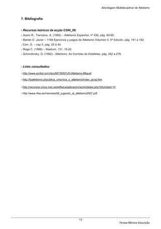 Abordagem Multidisciplinar de Atletismo



7. Bibliografia


- Recursos teóricos da acção C304_09:
- Acero R., Trenzano, A. (1992) – Atlétismo Espanhol, nº 436, pág. 60-65.
- Betrán O. Javier – 1169 Ejercicios y juegos de Atletismo Volumen II, 5ª Edición, pág. 141 a 182.
- Carr, G. – cap.3, pág. 22 à 44.
- Rega C. (1988) – Stadium, 131, 16-22.
- Schmolinsky, G. (1982) - Atletismo, As Corridas de Estafetas, pág. 262 a 276.



- Links consultados:

- http://www.scribd.com/doc/6673650/UD-Atletismo-MIguel

- http://fpatletismo.pt/publica_cms/viva_o_atletismo/index_grcaj.htm

- http://recursos.cnice.mec.es/edfisica/aplicacion/actividades.php?idUnidad=14

- http://www.rfea.es/menores/00_jugando_al_atletismo2007.pdf




                                                13
                                                                                 Teresa Mónica Assunção
 