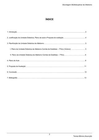 Abordagem Multidisciplinar de Atletismo




                                                             ÍNDICE




1. Introdução………………………………………………………………………...................................................3


2. Justificação da Unidade Didáctica, Plano de aula e Proposta de avaliação…............................................4


3. Planificação da Unidade Didáctica de Atletismo………………………………………................................... 5


    I. Plano da Unidade Didáctica de Atletismo Corrida de Estafetas – 7ºAno (Vickers) ………................... 5


    II. Plano da Unidade Didáctica de Atletismo Corrida de Estafetas – 7ºAno……………………………......6


4. Plano de Aula ………………………………………………………………………………………...……….........8


5. Proposta de Avaliação ……………………………………………………………………………………...........11


6. Conclusão ………………………………………………………………………….............................................12


7. Bibliografia ……………………………………..............................................................................................13




                                                                  2
                                                                                                         Teresa Mónica Assunção
 
