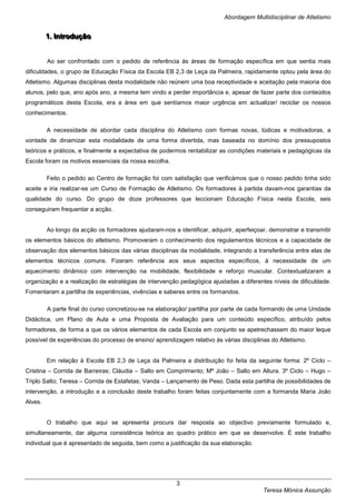 Abordagem Multidisciplinar de Atletismo


         1.. IInttrodução
         1 n rodução


         Ao ser confrontado com o pedido de referência às áreas de formação específica em que sentia mais
dificuldades, o grupo de Educação Física da Escola EB 2,3 de Leça da Palmeira, rapidamente optou pela área do
Atletismo. Algumas disciplinas desta modalidade não reúnem uma boa receptividade e aceitação pela maioria dos
alunos, pelo que, ano após ano, a mesma tem vindo a perder importância e, apesar de fazer parte dos conteúdos
programáticos desta Escola, era a área em que sentíamos maior urgência em actualizar/ reciclar os nossos
conhecimentos.

         A necessidade de abordar cada disciplina do Atletismo com formas novas, lúdicas e motivadoras, a
vontade de dinamizar esta modalidade de uma forma divertida, mas baseada no domínio dos pressupostos
teóricos e práticos, e finalmente a expectativa de podermos rentabilizar as condições materiais e pedagógicas da
Escola foram os motivos essenciais da nossa escolha.

         Feito o pedido ao Centro de formação foi com satisfação que verificámos que o nosso pedido tinha sido
aceite e iria realizar-se um Curso de Formação de Atletismo. Os formadores à partida davam-nos garantias da
qualidade do curso. Do grupo de doze professores que leccionam Educação Física nesta Escola, seis
conseguiram frequentar a acção.


         Ao longo da acção os formadores ajudaram-nos a identificar, adquirir, aperfeiçoar, demonstrar e transmitir
os elementos básicos do atletismo. Promoveram o conhecimento dos regulamentos técnicos e a capacidade de
observação dos elementos básicos das várias disciplinas da modalidade, integrando a transferência entre elas de
elementos técnicos comuns. Fizeram referência aos seus aspectos específicos, à necessidade de um
aquecimento dinâmico com intervenção na mobilidade, flexibilidade e reforço muscular. Contextualizaram a
organização e a realização de estratégias de intervenção pedagógica ajustadas a diferentes níveis de dificuldade.
Fomentaram a partilha de experiências, vivências e saberes entre os formandos.

         A parte final do curso concretizou-se na elaboração/ partilha por parte de cada formando de uma Unidade
Didáctica, um Plano de Aula e uma Proposta de Avaliação para um conteúdo específico, atribuído pelos
formadores, de forma a que os vários elementos de cada Escola em conjunto se apetrechassem do maior leque
possível de experiências do processo de ensino/ aprendizagem relativo às várias disciplinas do Atletismo.


         Em relação à Escola EB 2,3 de Leça da Palmeira a distribuição foi feita da seguinte forma: 2º Ciclo –
Cristina – Corrida de Barreiras; Cláudia – Salto em Comprimento; Mª João – Salto em Altura. 3º Ciclo – Hugo –
Triplo Salto; Teresa – Corrida de Estafetas; Vanda – Lançamento de Peso. Dada esta partilha de possibilidades de
intervenção, a introdução e a conclusão deste trabalho foram feitas conjuntamente com a formanda Maria João
Alves.


         O trabalho que aqui se apresenta procura dar resposta ao objectivo previamente formulado e,
simultaneamente, dar alguma consistência teórica ao quadro prático em que se desenvolve. É este trabalho
individual que é apresentado de seguida, bem como a justificação da sua elaboração.




                                                         3
                                                                                         Teresa Mónica Assunção
 