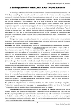 Abordagem Multidisciplinar de Atletismo


       2 -- Justtiiffiicação da Uniidade Diidácttiica,, Pllano de Aulla e Propostta de Avalliiação
       2 Jus cação da Un dade D dác ca P ano de Au a e Propos a de Ava ação


       Na elaboração da Unidade Didáctica da corrida de Estafetas tive em consideração o nível de ensino – 3º
Ciclo. Optei por, ao longo das cinco aulas, exercitar sempre a técnica de corrida e desenvolver a capacidade
condicional – velocidade. Fui transmitindo/ exercitando aula a aula o regulamento da prova, os fundamentos da
técnica de transmissão ascendente e descendente, o papel/ funções do transmissor e receptor na corrida, a noção
de Zona de Transmissão e de Aceleração e por fim a noção de marca de saída, utilizando situações
metodológicas sempre com o carácter competitivo, e formas jogadas/ lúdicas, dificultando assim o grau de
exigência e respeitando as progressões pedagógicas. A fase do aquecimento foi aproveitada para exercitar a
técnica de corrida e para realizar uma intervenção dinâmica ao nível da mobilidade e flexibilidade. Procurei
dificultar de aula para aula o grau exigência das tarefas, utilizando progressivamente as diversas progressões
pedagógicas. Por outro lado, foi minha preocupação imprimir um carácter competitivo às diversas situações
propostas, ou utilizar formas jogadas/ lúdicas de forma a potenciar a motivação dos alunos e deixá-los sentir a sua
própria evolução.
       Optei por fazer o plano para a terceira aula, visto ser aquela em que já iria exercitar a transmissão do
testemunho, usando os fundamentos da técnica de transmissão ascendente/ descendente, utilizando a zona de
aceleração e de transmissão e aplicando a marca de saída.
Na primeira aula exercitei a técnica de corrida, transmiti os fundamentos da técnica de transmissão ascendente
e descendente, introduzi / exercitei a noção de Zona Transmissão, bem como, esclareci o papel/ funções do
transmissor e receptor na corrida. Foi feita uma referência inicial ao regulamento da prova: o testemunho tem
de ser passado dentro de uma Zona de Transmissão de 20m de comprimento. A transmissão deve ser feita em
segurança com a máxima velocidade possível (recepção e transmissão do testemunho sem desaceleração
nítida) dentro da respectiva Zona de Transmissão, se um atleta deixar cair o testemunho só ele o poderá
apanhar, não é permitido atirar o testemunho e o receptor deve receber o testemunho sem olhar para trás
(transmissão cega). Desenvolvi ainda a velocidade de reacção utilizando estímulos visuais e sonoros.
       Na segunda aula continuei a trabalhar os aspectos introduzidos na aula anterior, exercitando os
fundamentos da técnica de transmissão Ascendente e Descendente, reforcei o papel/ funções do transmissor e
receptor na corrida, introduzi / exercitei a noção de Zona Aceleração e Zona de Transmissão, apliquei o
regulamento da prova e os conteúdos abordados em situação competitiva.
        Na terceira aula insisti no trabalho desenvolvido nas aulas anteriores, exercitando os fundamentos da
técnica de transmissão Ascendente e Descendente, reforçando o papel/ funções do transmissor e receptor na
corrida, transmiti a noção de marca de saída e aferi este ponto com o transmissor. Exercitei a transmissão do
testemunho utilizando a Zona de Aceleração e de Transmissão e aplicando a marca de saída, em situação
competitiva, assim como, o regulamento da prova.
Na quarta aula, apliquei/ exercitei os conteúdos abordados nas aulas anteriores em situação competitiva.
Trabalhei em grupos (equipas) em linha recta e na pista de atletismo (4X60m) com Zonas de Aceleração/
Transmissão e marca de saída definidas e efectuei o controle do tempo por equipas.
       A última aula apresentou uma situação final com uma proposta de avaliação que tentei tornar clara e
objectiva, para que este processo de avaliação fosse o mais justo possível perante os alunos. Estruturado em
Excell, o programa possibilitou que ao serem inseridos os dados, fosse logo dada a percentagem de êxito total na
avaliação da corrida de estafetas. A avaliação incidiu nas componentes críticas fundamentais a ter em conta pelo
transmissor e pelo receptor com ponderações iguais. Os critérios de êxito para cada categoria classificativa foram
1 ou 0, conforme o executante as realizasse ou não.
                                                        4
                                                                                         Teresa Mónica Assunção
 