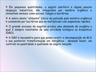 Em pequenas quantidades, o esgoto sanitário e alguns poucos
despejos industriais, são integrados por matéria orgânica e
alimentam animais como peixes, fungos e bactérias.
A sobra deste “alimento” (início da poluição pela matéria orgânica)
é consumida por bactérias que se multiplicam com espantosa rapidez.
O grande excesso de esgotos produz uma demanda de oxigênio a
qual é sempre resultante de uma atividade biológica ou bioquímica
(DBO).
A DBO é necessária para que possa existir a decomposição da M.O
e sua posterior transformação em inorgânica , devendo haver, um
controle na quantidade e qualidade do esgoto lançado.
 