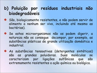 b) Poluição por resíduos industriais não
biodegradáveis
São, biologicamente resistentes, e não podem servir de
alimento a nenhum ser vivo, incluindo até mesmo as
bactérias).
Se estes microorganismos não os podem digerir, a
natureza não os consegue decompor, por exemplo, as
substâncias plásticas de grande utilização doméstica e
industrial.
As substâncias tensoativas (detergentes sintéticos)
são as grandes poluidoras. Suas moléculas se
caracterizam por ligações sulfônicas que são
extremamente resistentes a ação química ou biológica.
 