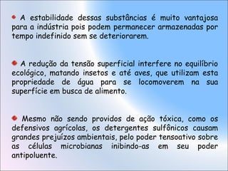 A estabilidade dessas substâncias é muito vantajosa
para a indústria pois podem permanecer armazenadas por
tempo indefinido sem se deteriorarem.
A redução da tensão superficial interfere no equilíbrio
ecológico, matando insetos e até aves, que utilizam esta
propriedade de água para se locomoverem na sua
superfície em busca de alimento.
Mesmo não sendo providos de ação tóxica, como os
defensivos agrícolas, os detergentes sulfônicos causam
grandes prejuízos ambientais, pelo poder tensoativo sobre
as células microbianas inibindo-as em seu poder
antipoluente.
 