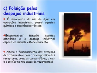c) Poluição pelos
despejos industriais
É decorrente do uso da água em
operações industriais, possui agentes
químicos e substâncias tóxicas.
Encontram-se também esgotos
sanitários e o despejo industrial
específico daquele estabelecimento.
Altera o funcionamento das estações
de tratamento e poluir os corpos líquidos
receptores, como os cursos d’água, o mar
e o solo(como nos casos de vazamentos).
 