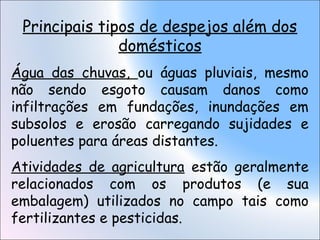 Principais tipos de despejos além dos
domésticos
Água das chuvas, ou águas pluviais, mesmo
não sendo esgoto causam danos como
infiltrações em fundações, inundações em
subsolos e erosão carregando sujidades e
poluentes para áreas distantes.
Atividades de agricultura estão geralmente
relacionados com os produtos (e sua
embalagem) utilizados no campo tais como
fertilizantes e pesticidas.
 