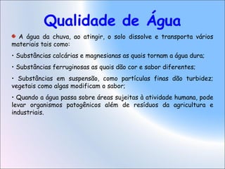 Qualidade de Água
A água da chuva, ao atingir, o solo dissolve e transporta vários
materiais tais como:
• Substâncias calcárias e magnesianas as quais tornam a água dura;
• Substâncias ferruginosas as quais dão cor e sabor diferentes;
• Substâncias em suspensão, como partículas finas dão turbidez;
vegetais como algas modificam o sabor;
• Quando a água passa sobre áreas sujeitas à atividade humana, pode
levar organismos patogênicos além de resíduos da agricultura e
industriais.
 