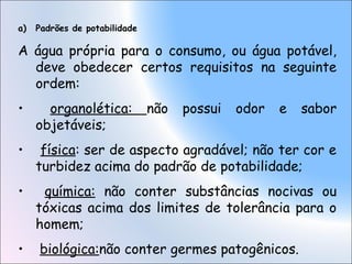 a) Padrões de potabilidade
A água própria para o consumo, ou água potável,
deve obedecer certos requisitos na seguinte
ordem:
• organolética: não possui odor e sabor
objetáveis;
• física: ser de aspecto agradável; não ter cor e
turbidez acima do padrão de potabilidade;
• química: não conter substâncias nocivas ou
tóxicas acima dos limites de tolerância para o
homem;
• biológica:não conter germes patogênicos.
 