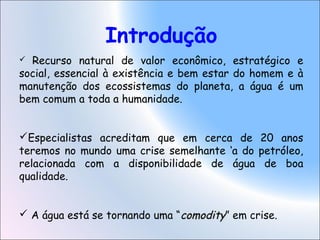 Introdução
 Recurso natural de valor econômico, estratégico e
social, essencial à existência e bem estar do homem e à
manutenção dos ecossistemas do planeta, a água é um
bem comum a toda a humanidade.
Especialistas acreditam que em cerca de 20 anos
teremos no mundo uma crise semelhante ‘a do petróleo,
relacionada com a disponibilidade de água de boa
qualidade.
 A água está se tornando uma “comoditycomodity” em crise.
 