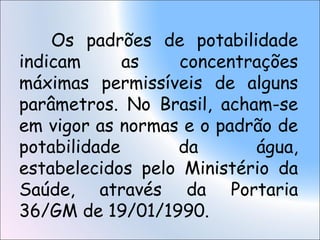 Os padrões de potabilidade
indicam as concentrações
máximas permissíveis de alguns
parâmetros. No Brasil, acham-se
em vigor as normas e o padrão de
potabilidade da água,
estabelecidos pelo Ministério da
Saúde, através da Portaria
36/GM de 19/01/1990.
 