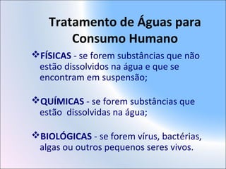 Tratamento de Águas para
Consumo Humano
FÍSICAS - se forem substâncias que não
estão dissolvidos na água e que se
encontram em suspensão;
QUÍMICAS - se forem substâncias que
estão dissolvidas na água;
BIOLÓGICAS - se forem vírus, bactérias,
algas ou outros pequenos seres vivos.
 