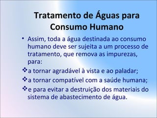 Tratamento de Águas para
Consumo Humano
• Assim, toda a água destinada ao consumo
humano deve ser sujeita a um processo de
tratamento, que remova as impurezas,
para:
a tornar agradável à vista e ao paladar;
a tornar compatível com a saúde humana;
e para evitar a destruição dos materiais do
sistema de abastecimento de água.
 