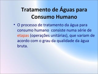 Tratamento de Águas para
Consumo Humano
• O processo de tratamento da água para
consumo humano consiste numa série de
etapas (operações unitárias), que variam de
acordo com o grau da qualidade da água
bruta.
 