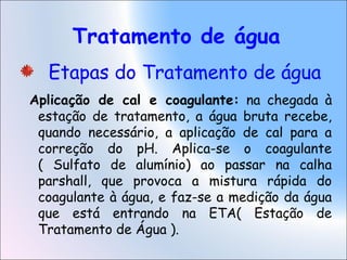 Tratamento de água
Etapas do Tratamento de água
Aplicação de cal e coagulante: na chegada à
estação de tratamento, a água bruta recebe,
quando necessário, a aplicação de cal para a
correção do pH. Aplica-se o coagulante
( Sulfato de alumínio) ao passar na calha
parshall, que provoca a mistura rápida do
coagulante à água, e faz-se a medição da água
que está entrando na ETA( Estação de
Tratamento de Água ).
 