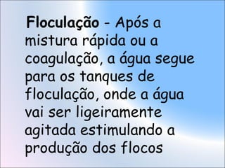 Floculação - Após a
mistura rápida ou a
coagulação, a água segue
para os tanques de
floculação, onde a água
vai ser ligeiramente
agitada estimulando a
produção dos flocos
 