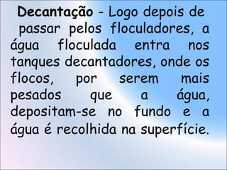 Decantação - Logo depois de
passar pelos floculadores, a
água floculada entra nos
tanques decantadores, onde os
flocos, por serem mais
pesados que a água,
depositam-se no fundo e a
água é recolhida na superfície.
 