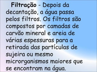 Filtração - Depois da
decantação, a água passa
pelos filtros. Os filtros são
compostos por camadas de
carvão mineral e areia de
várias espessuras para a
retirada das partículas de
sujeira ou mesmo
microrganismos maiores que
se encontram na água.
 