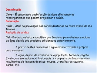 Desinfecção
Cloro - É usado para desinfecção da água eliminando os
microrganismos que podem prejudicar a saúde.
fluoretação
Flúor - Atua na prevenção das cáries dentárias na faixa etária de 0 a
14 anos.
Redução da acidez
Cal - Produto químico específico que funciona para eliminar a acidez
da água devido aos produtos adicionados anteriormente.
A partir destes processos a água estará tratada e própria
para consumo.
A água, depois de utilizada pela população, torna-se esgoto.
E este, em sua maioria, é líquido pois é composto de águas servidas
resultantes de lavagem de pisos, roupas, utensílios de cozinha,
banho, etc.
 