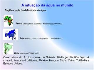 A situação da água no mundo
Regiões onde há deficiência de água
África: Saara (9.000.000 km2) - Kalahari (260.000 km2)
Ásia: Arábia (225.500 km2) - Gobi (1.295.000 km2)
Chile: Atacama (78.268 km2)
Onze países da África e nove do Oriente Médio já não têm água. A
situação também é crítica no México, Hungria, Índia, China, Tailândia e
Estados Unidos.
 