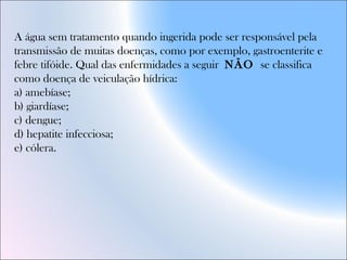 A água sem tratamento quando ingerida pode ser responsável pela
transmissão de muitas doenças, como por exemplo, gastroenterite e
febre tifóide. Qual das enfermidades a seguir NÃO se classifica
como doença de veiculação hídrica:
a) amebíase;
b) giardíase;
c) dengue;
d) hepatite infecciosa;
e) cólera.
 