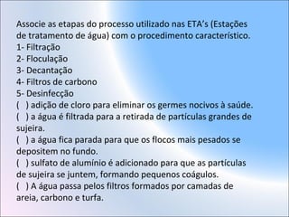 Associe as etapas do processo utilizado nas ETA’s (Estações
de tratamento de água) com o procedimento característico.
1- Filtração
2- Floculação
3- Decantação
4- Filtros de carbono
5- Desinfecção
( ) adição de cloro para eliminar os germes nocivos à saúde.
( ) a água é filtrada para a retirada de partículas grandes de
sujeira.
( ) a água fica parada para que os flocos mais pesados se
depositem no fundo.
( ) sulfato de alumínio é adicionado para que as partículas
de sujeira se juntem, formando pequenos coágulos.
( ) A água passa pelos filtros formados por camadas de
areia, carbono e turfa.
 