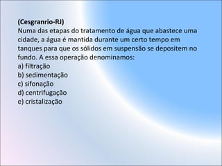 (Cesgranrio-RJ)
Numa das etapas do tratamento de água que abastece uma
cidade, a água é mantida durante um certo tempo em
tanques para que os sólidos em suspensão se depositem no
fundo. A essa operação denominamos:
a) filtração
b) sedimentação
c) sifonação
d) centrifugação
e) cristalização
 
